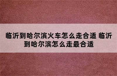 临沂到哈尔滨火车怎么走合适 临沂到哈尔滨怎么走最合适